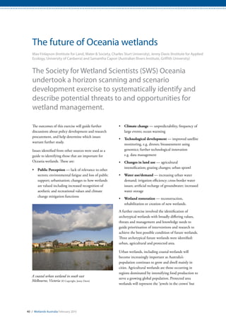 A coastal urban wetland in south east
Melbourne, Victoria (© Copyright, Jenny Davis)
40 / Wetlands Australia February 2015
The future of Oceania wetlands
Max Finlayson (Institute for Land, Water & Society, Charles Sturt University), Jenny Davis (Institute for Applied
Ecology, University of Canberra) and Samantha Capon (Australian Rivers Institute, Griffith University)
The Society for Wetland Scientists (SWS) Oceania
undertook a horizon scanning and scenario
development exercise to systematically identify and
describe potential threats to and opportunities for
wetland management.
The outcomes of this exercise will guide further
discussions about policy development and research
procurement, and help determine which issues
warrant further study.
Issues identified from other sources were used as a
guide to identifying those that are important for
Oceania wetlands. These are:
•	 Public Perception — lack of relevance to other
sectors; environmental fatigue and loss of public
support; urbanisation; changes to how wetlands
are valued including increased recognition of
aesthetic and recreational values and climate
change mitigation functions
•	 Climate change — unpredictability, frequency of
large events; ocean warming
•	 Technological development — improved satellite
monitoring, e.g. drones; bioassessment using
genomics; further technological innovation
e.g. data management
•	 Changes in land use — agricultural
intensification; grazing changes; urban sprawl
•	 Water use/demand — increasing urban water
demand; irrigation efficiency; cross-border water
issues; artificial recharge of groundwater; increased
water storage
•	 Wetland restoration — reconstruction,
rehabilitation or creation of new wetlands.
A further exercise involved the identification of
archetypical wetlands with broadly differing values,
threats and management and knowledge needs to
guide prioritisation of interventions and research to
achieve the best possible condition of future wetlands.
Three archetypical future wetlands were identified:
urban, agricultural and protected area.
Urban wetlands, including coastal wetlands will
become increasingly important as Australia’s
population continues to grow and dwell mainly in
cities. Agricultural wetlands are those occurring in
regions dominated by intensifying food production to
serve a growing global population. Protected area
wetlands will represent the ‘jewels in the crown’ but
 
