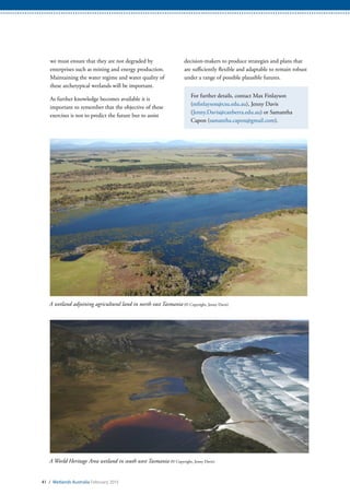 A wetland adjoining agricultural land in north east Tasmania (© Copyright, Jenny Davis)
A World Heritage Area wetland in south west Tasmania (© Copyright, Jenny Davis)
41 / Wetlands Australia February 2015
we must ensure that they are not degraded by
enterprises such as mining and energy production.
Maintaining the water regime and water quality of
these archetypical wetlands will be important.
As further knowledge becomes available it is
important to remember that the objective of these
exercises is not to predict the future but to assist
decision-makers to produce strategies and plans that
are sufficiently flexible and adaptable to remain robust
under a range of possible plausible futures.
For further details, contact Max Finlayson
(mfinlayson@csu.edu.au), Jenny Davis
(Jenny.Davis@canberra.edu.au) or Samantha
Capon (samantha.capon@gmail.com).
 