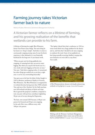 A West Wimmera farmer discovers the benefits of preserving
wetlands on his property (© Copyright, Christine Bull Photography)
Working with the Wimmera Catchment Management
Authority, landholders help to restore areas of their farm
back to wetland habitat (© Copyright, Christine Bull Photography)
42 / Wetlands Australia February 2015
Farming journey takes Victorian
farmer back to nature
Melissa Pouliot, Wimmera Catchment Management Authority
A Victorian farmer reflects on a lifetime of farming,
and his growing realisation of the benefits that
wetlands can provide to his farm.
A lifetime of farming has taught West Wimmera
farmer Tom Porter many things. The main thing he
has learnt is to ‘keep it simple’. And when it comes to
continuously cropping swamp areas, he says his farm’s
experience is that ultimately it is not financially
beneficial for the long-term. It just doesn’t work.
“When you put new low-lying paddocks into
cropping, it’s amazing how they can survive water
logging. But when you crop for the fourth year in a
row, weeds and water logging can become an issue,”
Tom says. “And when cropping works, it’s sensational,
but when things get washed out or you have a tight
year, it can be very unrewarding financially.”
Tom grew up on the farm his father Arthur bought in
1945 at Benayeo, northwest of Apsley in Victoria’s
West Wimmera. The West Wimmera is recognised for
its wetland diversity, having more than 2500 wetlands.
Tom said one of the ‘clinchers’ for his Dad’s purchase
were full wetlands and plenty of ducks and snipe.
But in general the property’s condition, compared to
now, was poor with previous custodians ringbarking
90 per cent of its trees during the Depression.
The farm, now around 2265 hectares, is 80 per cent
pasture for livestock and 20 per cent cropping.
In the early 90s it was a different story, with
100 per cent pasture.
“The Apsley Liberal Party had a conference in 1992 on
onion weed which was a huge problem for the district
and us, and from that I decided to do more cropping
to eradicate this weed. Some of our paddocks are
low-lying naturally-occurring (shallow) swamps that
were drained so we were able to crop them,”
Tom recalls.
 