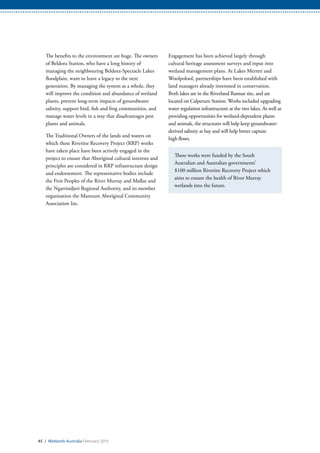The benefits to the environment are huge. The owners
of Beldora Station, who have a long history of
managing the neighbouring Beldora-Spectacle Lakes
floodplain, want to leave a legacy to the next
generation. By managing the system as a whole, they
will improve the condition and abundance of wetland
plants, prevent long-term impacts of groundwater
salinity, support bird, fish and frog communities, and
manage water levels in a way that disadvantages pest
plants and animals.
The Traditional Owners of the lands and waters on
which these Riverine Recovery Project (RRP) works
have taken place have been actively engaged in the
project to ensure that Aboriginal cultural interests and
principles are considered in RRP infrastructure design
and endorsement. The representative bodies include
the First Peoples of the River Murray and Mallee and
the Ngarrindjeri Regional Authority, and its member
organisation the Mannum Aboriginal Community
Association Inc.
Engagement has been achieved largely through
cultural heritage assessment surveys and input into
wetland management plans. At Lakes Merreti and
Woolpolool, partnerships have been established with
land managers already interested in conservation.
Both lakes are in the Riverland Ramsar site, and are
located on Calperum Station. Works included upgrading
water regulation infrastructure at the two lakes. As well as
providing opportunities for wetland-dependent plants
and animals, the structures will help keep groundwater-
derived salinity at bay and will help better capture
high flows.
These works were funded by the South
Australian and Australian governments’
$100 million Riverine Recovery Project which
aims to ensure the health of River Murray
wetlands into the future.
45 / Wetlands Australia February 2015
 