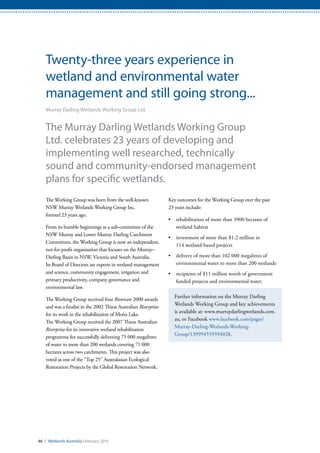 46 / Wetlands Australia February 2015
Twenty-three years experience in
wetland and environmental water
management and still going strong...
Murray Darling Wetlands Working Group Ltd.
The Murray Darling Wetlands Working Group
Ltd. celebrates 23 years of developing and
implementing well researched, technically
sound and community-endorsed management
plans for specific wetlands.
The Working Group was born from the well-known
NSW Murray Wetlands Working Group Inc.
formed 23 years ago.
From its humble beginnings as a sub-committee of the
NSW Murray and Lower Murray Darling Catchment
Committees, the Working Group is now an independent,
not-for-profit organisation that focuses on the Murray–
Darling Basin in NSW, Victoria and South Australia.
Its Board of Directors are experts in wetland management
and science, community engagement, irrigation and
primary productivity, company governance and
environmental law.
The Working Group received four Rivercare 2000 awards
and was a finalist in the 2002 Thiess Australian Riverprize
for its work in the rehabilitation of Moira Lake.
The Working Group received the 2007 Thiess Australian
Riverprize for its innovative wetland rehabilitation
programme for successfully delivering 75 000 megalitres
of water to more than 200 wetlands covering 71 000
hectares across two catchments. This project was also
voted as one of the “Top 25” Australasian Ecological
Restoration Projects by the Global Restoration Network.
Key outcomes for the Working Group over the past
23 years include:
•	 rehabilitation of more than 3900 hectares of
wetland habitat
•	 investment of more than $1.2 million in
114 wetland-based projects
•	 delivery of more than 102 000 megalitres of
environmental water to more than 200 wetlands
•	 recipients of $11 million worth of government
funded projects and environmental water.
Further information on the Murray Darling
Wetlands Working Group and key achievements
is available at: www.murraydarlingwetlands.com.
au, or Facebook www.facebook.com/pages/
Murray-Darling-Wetlands-Working-
Group/139994559394028.
 