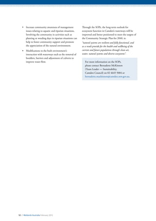 50 / Wetlands Australia February 2015
•	 Increase community awareness of management
issues relating to aquatic and riparian situations.
Involving the community in activities such as
planting or weeding days in riparian situations can
help to foster community support and promote
the appreciation of the natural environment.
•	 Modifications to the built environment’s
interaction with waterways such as the removal of
boulders, barriers and adjustment of culverts to
improve water flow.
Through the SOPs, the long-term outlook for
ecosystem function in Camden’s waterways will be
improved and better positioned to meet the targets of
the Community Strategic Plan for 2040, ie:
“natural systems are resilient and fully functional, and
as a result provide for the health and wellbeing of the
current and future populations through clean air,
water, natural systems and diverse ecosystems”.
For more information on the SOPs,
please contact Bernadette McKinnon
(Team Leader — Sustainability,
Camden Council) on 02 4645 5004 or
bernadette.mackinnon@camden.nsw.gov.au.
 