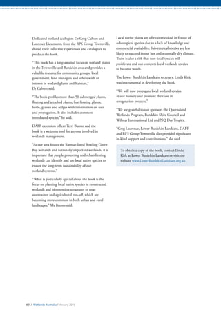 60 / Wetlands Australia February 2015
Dedicated wetland ecologists Dr Greg Calvert and
Laurence Liessmann, from the RPS Group Townsville,
shared their collective experiences and catalogues to
produce the book.
“This book has a long-awaited focus on wetland plants
in the Townsville and Burdekin area and provides a
valuable resource for community groups, local
government, land managers and others with an
interest in wetland plants and habitats,”
Dr Calvert said.
“The book profiles more than 50 submerged plants,
floating and attached plants, free floating plants,
herbs, grasses and sedges with information on uses
and propagation. It also includes common
introduced species,” he said.
DAFF extension officer Terri Buono said the
book is a welcome tool for anyone involved in
wetlands management.
“As our area boasts the Ramsar-listed Bowling Green
Bay wetlands and nationally important wetlands, it is
important that people protecting and rehabilitating
wetlands can identify and use local native species to
ensure the long-term sustainability of our
wetland systems.”
“What is particularly special about the book is the
focus on planting local native species in constructed
wetlands and bioretention structures to treat
stormwater and agricultural run-off, which are
becoming more common in both urban and rural
landscapes,” Ms Buono said.
Local native plants are often overlooked in favour of
sub-tropical species due to a lack of knowledge and
commercial availability. Sub-tropical species are less
likely to succeed in our hot and seasonally dry climate.
There is also a risk that non-local species will
proliferate and out-compete local wetlands species
to become weeds.
The Lower Burdekin Landcare secretary, Linda Kirk,
was instrumental in developing the book.
“We will now propagate local wetland species
at our nursery and promote their use in
revegetation projects.”
“We are grateful to our sponsors the Queensland
Wetlands Program, Burdekin Shire Council and
Wilmar International Ltd and NQ Dry Tropics.
“Greg Laurence, Lower Burdekin Landcare, DAFF
and RPS Group Townsville also provided significant
in-kind support and contributions,” she said.
To obtain a copy of the book, contact Linda
Kirk at Lower Burdekin Landcare or visit the
website www.LowerBurdekinLandcare.org.au
 