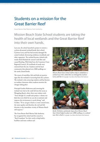 62 / Wetlands Australia February 2015
Students on a mission for the
Great Barrier Reef
Great Barrier Reef Marine Park Authority
Mission Beach State School students are taking the
health of local wetlands and the Great Barrier Reef
into their own hands.
Last year, the school launched a project to restore a
cyclone-devastated wetland beside their school.
Cyclones Larry and Yasi had severely damaged the
coastal wetland, decimating melaleuca woodlands and
other vegetation. The wetland became choked with
weeds which blocked the natural creek flow and
caused flooding. With help from the Cassowary Coast
Regional Council, 20 truckloads of weeds were
removed from the site. Students and the local
community then planted over 2000 seedlings on
the newly cleared banks.
The return of waterlilies, fish and birds are positive
signs that the wetland is recovering from the cyclones.
The wetland is also attracting students and has become
an outdoor classroom where students monitor the
changes taking place.
Principal Gordon Robertson said restoring the
wetland was vital as the creek fed into the ocean at
Wongaling Beach, where there were inshore reefs.
“Even though it’s a small-scale project, it shows our
kids that every little bit we can do to maintain and
improve the environment is worth doing,” said
Gordon. “If we can get it back to a more natural state,
the water quality and therefore the reef and fish
diversity in the immediate vicinity of Mission Beach
will improve.”
The Great Barrier Reef Marine Park Authority
has recognised the school and the council as
“Reef Guardians” for their work to help build a
healthier and more resilient reef.
Mission Beach State School students help to rehabilitate a
wetland near their school that was damaged by Cyclones
Larry and Yasi (© Copyright, Great Barrier Reef Marine Park Authority)
Karlie Nicholson and Jamela Sepon from Mission Beach
State School helped to plant over 2000 seedlings at a wetland
near their school (© Copyright, Great Barrier Reef Marine Park Authority)
 