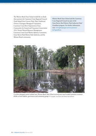 63 / Wetlands Australia February 2015
A cyclone-damaged coastal wetland near Mission Beach State School received some much needed restoration assistance
thanks to local students, government and community groups (© Copyright, Great Barrier Reef Marine Park Authority)
The Mission Beach State School would like to thank
their partners the Cassowary Coast Regional Council,
Dunk Island View Caravan Park, Djiru Traditional
Owners, Girringun Aboriginal Corporation,
Cassowary Coast River Improvement Trust,
Community for Coastal and Cassowary Conservation
(C4), Terrain Natural Resource Management,
Cassowary Coast Local Marine Advisory Committee,
Great Barrier Reef Marine Park Authority, and the
Mission Beach community.
Mission Beach State School and the Cassowary
Coast Regional Council are part of the
Great Barrier Reef Marine Park Authority’s Reef
Guardians program. For further information
visit: www.gbrmpa.gov.au/our-partners/
reef-guardians.
 