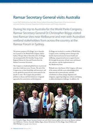 Dr Christopher Briggs, Ramsar Secretary General, met with Parks Victoria staff on a site visit to two Ramsar wetlands
near Melbourne, Victoria. From left: Siobhan Rogan, Bernie McCarrick, Dr Chris Briggs, Stuart Willsher and
Mark Rodrigue (© Copyright, Andrew Morrison)
3 / Wetlands Australia February 2015
Ramsar Secretary General visits Australia
Louise Duff (WetlandCare Australia), Ebony Holland (Australian Department of the Environment)
and Janet Holmes (Victorian Department of Environment and Primary Industries)
During his trip to Australia for theWorld Parks Congress,
Ramsar Secretary General Dr Christopher Briggs visited
two Ramsar sites near Melbourne and met with Australian
wetland stakeholders from across the country at the
Ramsar Forum in Sydney.
The primary purpose of Dr Briggs’ trip to Australia
was to present at the World Parks Congress, held at
Sydney Olympic Park in November 2014. Dr Briggs
was accompanied by Mr Llewellyn Young, Senior
Regional Advisor for Asia and Oceania from the
Ramsar Convention Secretariat.
The Congress is a landmark global forum on protected
areas that is held once every 10 years. The aim of the
Congress was to share knowledge and innovation, and
set the agenda for protected area conservation for the
decade to come. The Congress also provided a
platform to discuss and find solutions to integrated
approaches for conservation and development.
Dr Briggs was involved in a number of World Parks
Congress events, including sessions relating to the
benefit of protected areas for human health and
wellbeing, using protected areas to support human
life through the provision of food, water and disaster
risk reduction, and the implementation of
Key Biodiversity Areas.
Wetlands were a key feature of the Congress, with many
of the sessions and side events acknowledging their
important role in protected areas, and their
contribution to climate change adaptation and
mitigation, supporting Indigenous cultures and helping
to address development challenges. In addition, the
 