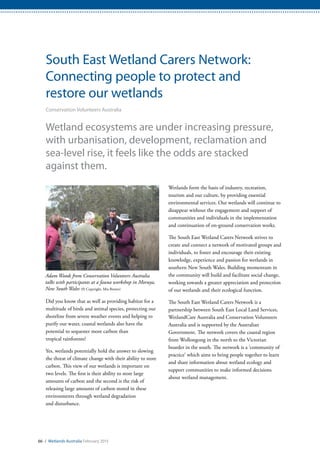 66 / Wetlands Australia February 2015
South East Wetland Carers Network:
Connecting people to protect and
restore our wetlands
Conservation Volunteers Australia
Wetland ecosystems are under increasing pressure,
with urbanisation, development, reclamation and
sea-level rise, it feels like the odds are stacked
against them.
Did you know that as well as providing habitat for a
multitude of birds and animal species, protecting our
shoreline from severe weather events and helping to
purify our water, coastal wetlands also have the
potential to sequester more carbon than
tropical rainforests?
Yes, wetlands potentially hold the answer to slowing
the threat of climate change with their ability to store
carbon. This view of our wetlands is important on
two levels. The first is their ability to store large
amounts of carbon and the second is the risk of
releasing large amounts of carbon stored in these
environments through wetland degradation
and disturbance.
Wetlands form the basis of industry, recreation,
tourism and our culture, by providing essential
environmental services. Our wetlands will continue to
disappear without the engagement and support of
communities and individuals in the implementation
and continuation of on-ground conservation works.
The South East Wetland Carers Network strives to
create and connect a network of motivated groups and
individuals, to foster and encourage their existing
knowledge, experience and passion for wetlands in
southern New South Wales. Building momentum in
the community will build and facilitate social change,
working towards a greater appreciation and protection
of our wetlands and their ecological function.
The South East Wetland Carers Network is a
partnership between South East Local Land Services,
WetlandCare Australia and Conservation Volunteers
Australia and is supported by the Australian
Government. The network covers the coastal region
from Wollongong in the north to the Victorian
boarder in the south. The network is a ‘community of
practice’ which aims to bring people together to learn
and share information about wetland ecology and
support communities to make informed decisions
about wetland management.
Adam Woods from Conservation Volunteers Australia
talks with participants at a fauna workshop in Moruya,
New South Wales (© Copyright, Mia Brown)
 