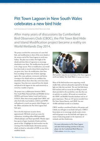 70 / Wetlands Australia February 2015
Pitt Town Lagoon in New South Wales
celebrates a new bird hide
Keith Brandwood, Cumberland Bird Observers Club
After many years of discussions by Cumberland
Bird Observers Club (CBOC), the Pitt Town Bird Hide
and Island Modification project became a reality on
World Wetlands Day 2014.
The project involved the construction of a new bird
hide, and modifications to three of the seven islands at
the western end of Pitt Town Lagoon in north-west
Sydney. The plan was to reduce the height of the
islands and clear them of vegetation to encourage
shorebirds to use them. The modification has proved
to be a huge success. Prior to modification, you would
have been lucky to record a dozen birds using them at
any given time. Since the modification, there have
been recordings of many tens of ducks, lapwings,
egrets, ibis, coots, pelicans, cormorants and herons
roosting on the islands and we are confident that
shorebirds will use them when they arrive from their
migration. Trees that were removed from the islands
and placed in the lagoon are also used extensively as
roosts by a number of species.
The project was a collaboration between CBOC,
New South Wales National Parks and Wildlife Service
(NPWS) and Greater Sydney Local Land Services
(GSLLS). More than seventy people from CBOC and
other bird clubs, local residents, GSLLS and NPWS
staff gathered to watch our patron, John Dengate, cut
the ribbon and declare the Pitt Town Lagoon bird
hide open.
Not to let this important occasion down,
approximately 500 birds turned up to join the
celebrations, including yellow-billed spoonbills
(Platalea flavipes) and Royal spoonbills (Platalea regia),
four species of egret, hundreds of ducks and three
species of ibis. A highlight for bird watchers was the
roosting of five freckled ducks (Stictonetta naevosa),
which are listed as vulnerable in NSW, on one of the
modified islands.
Many of the bird watchers were expecting a much
smaller hide, and were pleasantly surprised by the large
light airy hide that was built. The new bird hide leaves
bird watchers with no excuse for not filling in record
sheets provided in the records box, now that they can
sit and do it in comfort. All records are entered into
the CBOC and Birdlife Australia databases and are of
great importance. There are 165 species recorded from
Pitt Town Nature Reserve, and CBOC has over
10 000 individual records in its database.
CBOC members contributed funds to this project and
I think you will agree it was funds well spent. CBOC’s
future plans are to encourage schools, study centres
and local groups to use the bird hide and Lagoon as a
means of educating people on the importance of
wetlands and their biodiversity.
For more information on Pitt Town Lagoon
and other bird watching activities in this area,
please visit the Cumberland Bird Observers
Club website: www.cboc.org.au.
Bird watchers enjoy the new bird hide at Pitt Town Lagoon in
north-west Sydney, New South Wales (© Copyright, John Duranti)
 