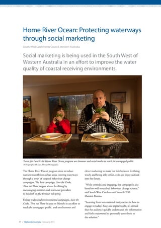 71 / Wetlands Australia February 2015
Home River Ocean: Protecting waterways
through social marketing
South West Catchments Council, Western Australia
Social marketing is being used in the South West of
Western Australia in an effort to improve the water
quality of coastal receiving environments.
The Home River Ocean program aims to reduce
nutrient runoff from urban areas entering waterways
through a series of targeted behaviour change
campaigns. The first campaign, Save the Crabs,
Then eat Them, targets winter fertilising by
encouraging residents and lawn care providers
to hold off on the fertiliser till spring.
Unlike traditional environmental campaigns, Save the
Crabs, Then eat Them focuses on lifestyle in an effort to
reach the unengaged public, and uses humour and
clever marketing to make the link between fertilising
wisely and being able to fish, crab and enjoy seafood
into the future.
“While comedic and engaging, the campaign is also
based on well researched behaviour change science,”
said South West Catchments Council CEO
Damien Postma.
“Learning from international best practice in how to
engage in today’s busy and digital world, it’s critical
that the audience quickly understands the information
and feels empowered to personally contribute to
the solution.”
‘Lawn for Lunch’: the Home River Ocean program uses humour and social media to reach the unengaged public
(© Copyright, Bill Kaye, Blowup Photography)
 