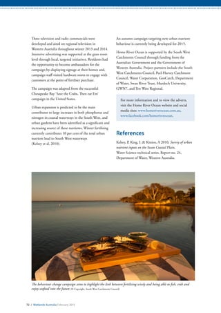 72 / Wetlands Australia February 2015
Three television and radio commercials were
developed and aired on regional television in
Western Australia throughout winter 2013 and 2014.
Intensive advertising was supported at the grass roots
level through local, targeted initiatives. Residents had
the opportunity to become ambassadors for the
campaign by displaying signage at their homes and,
campaign staff visited hardware stores to engage with
customers at the point of fertiliser purchase.
The campaign was adapted from the successful
Chesapeake Bay ‘Save the Crabs, Then eat Em’
campaign in the United States.
Urban expansion is predicted to be the main
contributor to large increases in both phosphorus and
nitrogen in coastal waterways in the South West, and
urban gardens have been identified as a significant and
increasing source of these nutrients. Winter fertilising
currently contributes 10 per cent of the total urban
nutrient load to South West waterways
(Kelsey et al, 2010).
An autumn campaign targeting new urban nutrient
behaviour is currently being developed for 2015.
Home River Ocean is supported by the South West
Catchments Council through funding from the
Australian Government and the Government of
Western Australia. Project partners include the South
West Catchments Council, Peel-Harvey Catchment
Council, Water Corporation, GeoCatch, Department
of Water, Swan River Trust, Murdoch University,
GWN7, and Ten West Regional.
For more information and to view the adverts,
visit the Home River Ocean website and social
media sites: www.homeriverocean.com.au,
www.facebook.com/homeriverocean.
References
Kelsey, P, King, L & Kitsios, A 2010, Survey of urban
nutrient inputs on the Swan Coastal Plain,
Water Science technical series, Report no. 24,
Department of Water, Western Australia.
The behaviour change campaign aims to highlight the link between fertilising wisely and being able to fish, crab and
enjoy seafood into the future (© Copyright, South West Catchments Council)
 