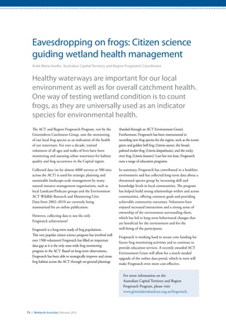 73 / Wetlands Australia February 2015
Eavesdropping on frogs: Citizen science
guiding wetland health management
Anke Maria Hoefer, Australian Capital Territory and Region Frogwatch Coordinator
Healthy waterways are important for our local
environment as well as for overall catchment health.
One way of testing wetland condition is to count
frogs, as they are universally used as an indicator
species for environmental health.
The ACT and Region Frogwatch Program, run by the
Ginninderra Catchment Group, uses the monitoring
of our local frog species as an indication of the health
of our waterways. For over a decade, trained
volunteers of all ages and walks of lives have been
monitoring and assessing urban waterways for habitat
quality and frog occurrence in the Capital region.
Collected data (so far almost 4000 surveys at 500 sites
across the ACT) is used for strategic planning and
sustainable landscape-scale management by many
natural resource management organisations, such as
local Landcare/Parkcare groups and the Environment
ACT Wildlife Research and Monitoring Unit.
Data from 2002–2010 are currently being
summarized for an online publication.
However, collecting data is not the only
Frogwatch achievement!
Frogwatch is a long-term study of frog populations.
This very popular citizen science program has involved well
over 1500 volunteers! Frogwatch has filled an important
data gap as it is the only state-wide frog monitoring
program in the ACT. Based on long-term observations,
Frogwatch has been able to strategically improve and create
frog habitat across the ACT through on-ground plantings
(funded through an ACT Environment Grant).
Furthermore, Frogwatch has been instrumental in
recording new frog species for the region, such as the iconic
green and golden bell frog (Litoria aurea), the broad-
palmed rocket frog (Litoria latopalmata), and the rocky
river frog (Litoria lesueuri). Last but not least, Frogwatch
runs a range of education programs.
In summary, Frogwatch has contributed to a healthier
environment and has collected long-term data about a
threatened species group by increasing skill and
knowledge levels in local communities. The program
has helped build strong relationships within and across
communities, offering common goals and providing
achievable community outcomes. Volunteers have
enjoyed increased interactions and a strong sense of
ownership of the environment surrounding them,
which has led to long-term behavioural changes that
are beneficial for the environment and for the
well-being of the participants.
Frogwatch is working hard to secure core funding for
future frog monitoring activities and to continue to
provide education services. A recently awarded ACT
Environment Grant will allow for a much needed
upgrade of the online data portal, which in turn will
make Frogwatch even more cost-effective.
For more information on the
Australian Capital Territory and Region
Frogwatch Program, please visit:
www.ginninderralandcare.org.au/frogwatch.
 