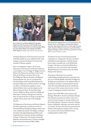 Non-government organisations were well represented at the
Ramsar Forum, with delegates attending from Western
Australia, Queensland and Victoria. Louise Duff, Secretary
of the Australian Wetlands Network (L) with Kim Wilson,
Program Manager with the Peel-Harvey Catchment Council
(R) (© Copyright, WetlandCare Australia)
4 / Wetlands Australia February 2015
Australian Department of the Environment partnered
with Parks Australia to run an exhibition booth at the
Congress to promote the Ramsar Convention and
Australia’s 65 Ramsar wetlands.
Prior to attending the Congress, the Victorian
Department of Environment and Primary Industries
was privileged to host Dr Briggs. Dr Briggs visited the
Western Port Ramsar Site and Point Cook Coastal
Park and the Western Treatment Plant in the
Port Phillip Bay (Western Shoreline) and Bellarine
Peninsula Ramsar Site. He was accompanied by
Mr David Papps and Mr Greg Manning from the
Australian Department of the Environment. Dr Briggs
was able to see firsthand the significant coastal
saltmarsh habitat and conservation lagoons at the
Western Treatment Plant. He heard from Parks
Victoria, Melbourne Water and the Port Phillip and
Westernport Catchment Management Authority
about the great work they are doing to manage these
wetlands and also about some of the challenges
they face.
The Department of Environment and Primary Industries
also had an opportunity to provide an overview of
Victoria’s Waterway Management Program which covers
rivers, wetlands and estuaries. The Program coordinates
state policy with regional planning and delivery and
on-ground actions at priority waterways, including at
Victoria’s 11 Ramsar sites. The Secretary General also
heard how environmental water in Victoria is managed
by the Victorian Environmental Water Holder.
The Ramsar Secretary General demonstrated his
commitment to working with a diversity of wetland
stakeholders by participating in a half-day Ramsar
Forum held as a parallel event to the World Parks
Congress. The Forum was hosted by WetlandCare
Australia in its role as Secretariat of the Australian
Wetland Network, with assistance from the Sydney
Olympic Park Authority.
The purpose of the Forum was to promote
understanding and build capacity for conservation and
wise use of wetlands globally and locally. Dr Briggs and
Mr Papps gave presentations on the implementation of
the Ramsar convention at international and national
scales. Ms Louise Duff spoke about the contributions
and concerns of the non-government sector, covering
a range of campaigns for wetlands under threat.
Speakers from NSW Office of Environment and
Heritage, WetlandCare Australia and Sydney Olympic
Park Authority presented case-studies on key issues
and conservation strategies to manage wetlands, and
Mr Young facilitated a discussion to promote dialogue
between stakeholders exploring conservation concerns
in Australia. The forum also featured a presentation by
Professors Max Finlayson and Jenny Davis covering
the outcomes of the Oceania Wetland Futures
workshop held in October 2014.
JennyTomkins (L) and Ebony Holland (R) (Australian
Department of the Environment) with LlewellynYoung
(Ramsar Convention Secretariat) on an early morning walking
tour of the Sydney Olympic Park wetlands at theWorld
Parks Congress (© Copyright, Australian Department of the Environment)
 