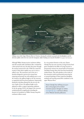 77 / Wetlands Australia February 2015
In a very positive footnote to this story, Nature
Glenelg Trust has now received a Living Victoria Fund
grant (awarded by the Office of Living Victoria) to
permanently reinstate the natural banks of Gooseneck
and Brady Swamp where they have been breached by
artificial drains. This will capitalise on the results of
the restoration trials by permanently protecting the
re-instated hydrology of these important floodplain
wetlands and restoring natural flow conditions to the
upper Wannon River.
Nature Glenelg Trust will keep you up to
date on the progress of its wetland
restoration projects through our website:
natureglenelg.org.au and future editions
of the Wetlands Australia publication.
Although Walker Swamp receives catchment inflows
and still certainly looks and behaves like a wetland for
a short period each year, the drain that passes through
the swamp (constructed in the 1950s) has caused the
swamp to drain down rapidly every year as soon as
inflows cease. The restoration trial at this site is
therefore designed to prevent the swamp from
emptying prematurely, but still enabling water to exit
the swamp at the spillway height set for the structure,
as negotiated with the private landowner. Importantly,
during the trial phase planned for this site over the
next couple of years, the spillway height can be
adjusted to reflect a range of operating conditions.
In the dry spring of 2014, the design of the structure
worked perfectly by significantly extending the
duration of inundation in Walker Swamp, long after
catchment inflows ceased.
Oblique view of the Upper Wannon River in Victoria, showing the wetlands associated with the floodplain and the
direction of flow where the river exits the Grampians, before heading west towards Dunkeld (© Copyright, Mark Bachmann)
 