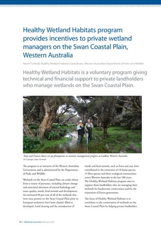 79 / Wetlands Australia February 2015
Healthy Wetland Habitats program
provides incentives to private wetland
managers on the Swan Coastal Plain,
Western Australia
Adam Turnbull, Healthy Wetland Habitats Coordinator, Western Australian Department of Parks and Wildlife
Healthy Wetland Habitats is a voluntary program giving
technical and financial support to private landholders
who manage wetlands on the Swan Coastal Plain.
The program is an initiative of the Western Australian
Government and is administered by the Department
of Parks and Wildlife.
Wetlands on the Swan Coastal Plain are under threat
from a variety of pressures, including climate change
and associated alteration of natural hydrology and
water quality, weeds, feral animals and development.
An estimated 80 per cent of all of the wetlands that
were once present on the Swan Coastal Plain prior to
European settlement have been cleared, filled or
developed. Land clearing and the introduction of
weeds and feral animals, such as foxes and cats, have
contributed to the extinction of 18 fauna species,
15 flora species and three ecological communities
across Western Australia in the last 100 years.
The Healthy Wetland Habitats program aims to
support those landholders who are managing their
wetlands for biodiversity conservation and for the
enjoyment of future generations.
The focus of Healthy Wetland Habitats is to
contribute to the conservation of wetlands on the
Swan Coastal Plain by helping private landholders
Tony and Frances Reeve set up photopoints to monitor management progress at Ludlow, Western Australia
(© Copyright, Adam Turnbull)
 