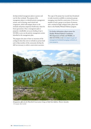 80 / Wetlands Australia February 2015
The scope of the project has recently been broadened
to make incentives available to community groups
managing crown land for conservation. If you are a
member of such a group or you know of someone
with a wetland of high ecological value, please refer
them to the Healthy Wetland Habitats program.
For further information, please contact the
Healthy Wetland Habitats Coordinator,
WA Department of Parks and Wildlife, on
(08) 9219 8788 or visit www.dpaw.wa.gov.au/
management/wetlands/managing-wetlands-on-
your-property.
develop wetland management plans to protect and
care for their wetlands. The purpose of the
management plans is to identify priority management
actions, such as fencing, weed control and
revegetation, which will mitigate threats to the
wetlands and protect important biodiversity values for
future generations. Once a management plan is
prepared, a landholder can access funding of up to
$10 000 to carry out the priority management actions
identified in the management plan.
The program also aims to foster an awareness of the
ecological values that exist in wetlands on private land
and to help members of the community develop the
skill sets necessary to achieve conservation outcomes.
Revegetation efforts by the Waterbird Conservation Group at Folly Pool, Baldivis, Western Australia
(© Copyright, Adam Turnbull)
 