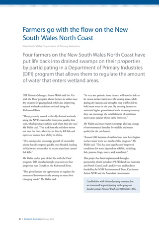 81 / Wetlands Australia February 2015
Farmers go with the flow on the New
South Wales North Coast
New South Wales Department of Primary Industries
Four farmers on the New South Wales North Coast have
put life back into drained swamps on their properties
by participating in a Department of Primary Industries
(DPI) program that allows them to regulate the amount
of water that enters wetland areas.
DPI Fisheries Manager, Simon Walsh said the ‘Go
with the Flow’ program allows farmers to utilise once
dry swamps for grazing land, while also improving
natural wetland conditions on land along the
Richmond River.
“Many privately owned artificially drained wetlands
along the NSW coast suffer from poor quality thin
soils, which produce sulfuric acid when they dry out,”
Mr Walsh said. “The acid from the soil then moves
out into the river, where it can directly kill fish and
oysters or reduce their ability to thrive.
“Dry swamps also encourage growth of unsuitable
plants that decompose quickly once flooded, leading
to blackwater events that in recent years have caused
fish kills.”
Mr Walsh said as part of the ‘Go with the Flow’
program, DPI installed simple structures on four
properties near Coraki on the Richmond River.
“This gives farmers the opportunity to regulate the
amount of freshwater in the swamp to meet their
changing needs,” Mr Walsh said.
“In very wet periods, these farmers will now be able to
let excess surface water leave the swamp areas, while
during dry seasons and droughts they will be able to
hold more water in the area. By assisting farmers to
maintain higher groundwater levels in swamp country,
they can encourage the establishment of nutritious
native grass species which cattle thrive on.”
Mr Walsh said more water in swamps also has a range
of environmental benefits for wildlife and water
quality for the catchment.
“Around 300 hectares of wetland area now have higher
surface water levels as a result of this program,” Mr
Walsh said. “This has seen significantly improved
conditions for water dependent wildlife, including
fish, prawns, frogs, insects and waterbirds.”
This project has been implemented through a
partnership which includes DPI, WetlandCare Australia
and North Coast Local Land Services and has been
funded by the NSW Environmental Trust, Catchment
Action NSW and the Australian Government.
Landholders with drained swamp country that
are interested in participating in the program
should contact Simon Walsh on (02) 6626 1256.
 