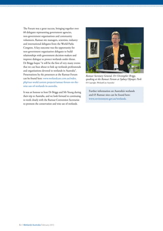 Ramsar Secretary General, Dr Christopher Briggs,
speaking at the Ramsar Forum at Sydney Olympic Park
(© Copyright, WetlandCare Australia)
5 / Wetlands Australia February 2015
The Forum was a great success, bringing together over
60 delegates representing government agencies,
non-government organisations and community
volunteers, Ramsar site managers, scientists, industry
and international delegates from the World Parks
Congress. A key outcome was the opportunity for
non-government organisation delegates to build
relationships with government decision-makers and
improve dialogue to protect wetlands under threat.
Dr Briggs hopes “it will be the first of very many events
that we can hear about to link up wetlands professionals
and organisations devoted to wetlands in Australia”.
Presentations by the presenters at the Ramsar Forum
can be found here: www.wetlandcare.com.au/index.
php/our-work/current-projects/ramsar-forum-on-the-
wise-use-of-wetlands-in-australia.
It was an honour to host Dr Briggs and Mr Young during
their trip to Australia, and we look forward to continuing
to work closely with the Ramsar Convention Secretariat
to promote the conservation and wise use of wetlands.
Further information on Australia’s wetlands
and 65 Ramsar sites can be found here:
www.environment.gov.au/wetlands.
 