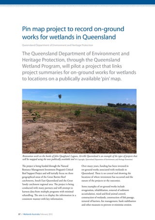 87 / Wetlands Australia February 2015
Pin map project to record on-ground
works for wetlands in Queensland
Queensland Department of Environment and Heritage Protection
The Queensland Department of Environment and
Heritage Protection, through the Queensland
Wetland Program, will pilot a project that links
project summaries for on-ground works for wetlands
to locations on a publically available‘pin’map.
The project is being funded through the Natural
Resource Management Investment Program’s Critical
Reef Support Project and will initially focus on three
geographical areas of the Great Barrier Reef
catchments, South East Queensland and the Great
Sandy catchment regional area. The project is being
conducted with many partners and will attempt to
harness data from multiple programs with minimal
rehandling. The aim is to display the information in a
consistent manner with key information.
Over many years, funding has been invested in
on-ground works associated with wetlands in
Queensland. There is no central tool showing the
locations of where investment has occurred and the
nature of the projects or the outcomes.
Some examples of on-ground works include
revegetation, rehabilitation, removal of sediment
accumulation, weed and feral animal control,
construction of wetlands, construction of fish passage,
removal of barriers, fire management, bank stabilisation
and other measures to prevent or minimise erosion.
Restoration work on the banks of John Quagliata’s Lagoon, Airville Queensland is an example of the types of projects that
will be mapped using the new publically available tool (© Copyright, Queensland Department of Environment and Heritage Protection)
 