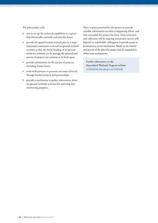 88 / Wetlands Australia February 2015
The pilot project will:
•	 aim to set up the technical capabilities to capture
data historically, currently and into the future
•	 provide the spatial location (virtual pins on a map)
and project summaries to record on-ground wetland
activities so that the future funding of on-ground
works for wetlands can be strategically planned and
success of projects can continue to be built upon
•	 provide information on the success of projects,
including lessons learnt
•	 work with partners to promote successes achieved
through funded projects and partnerships
•	 provide a mechanism to gather information about
on-ground wetlands activities for reporting and
monitoring purposes.
There is great potential for the project to provide
valuable information on what is happening where, and
how successful the project has been. Data extraction
and collection will be ongoing and project success will
depend on stakeholder willingness to provide access or
permission to access information. Based on the interest
and success of the pilot the project may be expanded to
others areas and partners.
Further information on the
Queensland Wetlands Program website:
wetlandinfo.ehp.qld.gov.au/wetlands.
 