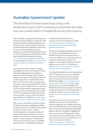 93 / Wetlands Australia February 2015
Australian Government Update
The Australian Government had a busy and
productive year in 2014 working to promote the wise
use and conservation of wetlands across the country.
Prior to the twelfth meeting of the Ramsar Conference of
the Contracting Parties (COP12) in Uruguay, June 2015,
Australia has submitted a detailed national report to the
Ramsar Secretariat. The report provides an overview of
Australia’s implementation of the Ramsar Convention in
the current triennium, including successes and
challenges, and a summary of implementation for each of
the country’s 65 Ramsar sites. Australia’s COP12 national
report is available from the Department’s website:
www.environment.gov.au/water/wetlands/publications.
For more information on COP12, see: www.ramsar.org/
news/12th-meeting-of-the-conference-of-the-parties-
cop12.
In preparation for COP12, Oceania contracting
parties gathered in Fiji on 18-20 August 2014 for the
sixth Oceania Regional Meeting. Australia was
represented by Mr David Papps, head of Australia’s
Administrative Authority for the Ramsar Convention,
and Ms Georgina Usher, Australia’s National Focal
Point for the Convention. Other contracting parties
represented at the meeting included Kiribati, Marshall
Islands, New Zealand, Papua New Guinea, Samoa and
Fiji. The meeting provided an opportunity for parties
to share experiences and discuss regional issues ahead
of COP12, including draft resolutions that are likely
to be put forward. A summary of the sixth Oceania
Regional Meeting is available here: www.ramsar.org/
news/oceania-contracting-parties-prepare-for-cop12.
Closer to home, the Australian Government released
the Boundary Description and Mapping Guidelines
for Ramsar wetlands. The Guidelines provide guidance
and extensive examples on how to describe
boundaries, generate and manage spatial data and
produce maps for Australian Ramsar sites. They are
intended to assist Ramsar site managers and agencies
that have a role in the preparation and approval of
documentation for Ramsar wetlands. The guidelines
update and replace the Mapping Specifications for
Australian Ramsar Wetlands (Version 1),
and can be accessed on the Department’s website:
www.environment.gov.au/water/publications/
wetlands/boundary-description-and-mapping-
guidelines-second-edition.
The Boundary and Mapping Guidelines form part of
the Australian National Guidelines for Ramsar
Wetlands which provide a framework for Ramsar
Convention implementation in Australia and provide
jurisdictions and other interested parties with
guidance on the management of Ramsar sites. Other
guidelines can be accessed on the Department’s
website: www.environment.gov.au/water/wetlands/
ramsar/australian-national-guidelines.
To celebrate World Wetlands Day 2015 and the global
theme of ‘Wetlands for our Future’, the Australian
Government has developed a number of materials
which can be found on the Department’s World
Wetlands Day webpage: www.environment.gov.au/
water/wetlands/world-wetlands-day. There is also a
calendar of events at this link to highlight World
Wetlands Day 2015 events happening across Australia.
In addition, the Ramsar Secretariat has developed a set
of materials to celebrate the occasion which can be
found at: www.ramsar.org/activity/world-wetlands-
day-2015.
The Australian Government has also released a new
publication showcasing 23 of Australia’s Ramsar
wetlands, including the iconic Kakadu National Park
in the top end, Barmah Forest in the Murray–Darling
Basin, the Coorong in South Australia and Moulting
Lagoon in Tasmania. The publication highlights the
unique environmental and cultural aspects of these
sites, and demonstrates the wide diversity of wetland
ecosystems across the country. The publication can be
found on the Department’s website:
www.environment.gov.au/water/wetlands/
publications/celebrating-australias-wetlands.
 
