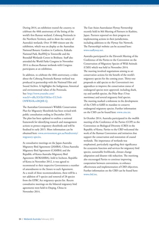 94 / Wetlands Australia February 2015
During 2014, an exhibition toured the country, to
celebrate the 40th anniversary of the listing of the
world’s first Ramsar wetland, Cobourg Peninsula in
the Northern Territory, and to show the variety of
Australia’s wetlands. Over 35 000 visitors saw the
exhibition, which was on display at the Australian
National Botanic Gardens in Canberra, Kakadu
National Park, ReefHQ in Townsville and the
Boondall Wetlands Centre in Brisbane. Staff also
attended the World Parks Congress in November
2014 to discuss Ramsar wetlands with Congress
participants at an exhibition.
In addition, to celebrate the 40th anniversary, a video
about the Cobourg Peninsula Ramsar wetland was
produced in partnership with the National Film and
Sound Archive. It highlights the Indigenous, historical
and environmental values of the Peninsula.
See: http://www.youtube.com/
watch?v=dKcX3i3JuVI&list=UU3rz6-
O0WRfvRcvtl8Q0R-Q.
The Australian Government’s Wildlife Conservation
Plan for Migratory Shorebirds has been revised with
public consultation ending in December 2014.
The plan has been updated to outline a national
framework for identifying research and management
actions to protect migratory shorebirds and will be
finalised in early 2015. More information can be
obtained here: www.environment.gov.au/biodiversity/
migratory-species.
At consultative meetings on the Japan-Australia
Migratory Bird Agreement (JAMBA), China-Australia
Migratory Bird Agreement (CAMBA) and the
Republic of Korea-Australia Migratory Bird
Agreement (ROKAMBA), held in Incheon, Republic
of Korea in November 2012, it was agreed to
recommend to their respective Governments a number
of amendments to the Annex to each Agreement.
As a result of these recommendations, there will be a
net addition of 5 species and removal of 28 species
from the EPBC Act migratory species list. Recent
consultative meetings on the bilateral migratory bird
agreements were held in Deqing, China in
November 2014.
The East Asian-Australasian Flyway Partnership
recently held its 8th Meeting of Partners in Kushiro,
Japan. Partners reported on their progress on
implementing actions in their jurisdictions,
including additions to the Flyway Site Network.
The Partnership’s website can be accessed here:
www.eaaflyway.net.
Australia participated in the Eleventh Meeting of the
Conference of the Parties to the Convention on the
Conservation of Migratory Species of Wild Animals
(CMS) which was held in November 2014.
The meeting involved negotiations aiming to set
conservation actions for the benefit of the world’s
migratory species for the coming years. Thirty-one
proposals to add species to the Convention’s two
appendices to improve the conservation status of
endangered species were approved, including shark,
ray and sawfish species, the Polar Bear (Ursus
maritimus) and several migratory bird species.
The meeting marked a milestone in the development
of the CMS to fulfill its mandate to conserve
endangered migratory species. Further information
on the CMS can be found here: www.cms.int.
In October 2014, Australia participated in the twelfth
meeting of the Conference of the Parties (COP) to the
Convention on Biological Diversity (CBD) in the
Republic of Korea. Parties to the CBD welcomed the
work of the Ramsar Convention and initiatives that
support the conservation and restoration of coastal
wetlands. The importance of wetlands was
emphasised, particularly regarding their significance
for ecosystem function and services for migratory bird
species, sustainable livelihoods, climate change
adaptation and disaster risk reduction. The meetiong
also encouraged Parties to continue improving
cooperation between conventions, to enhance
effectiveness and implementation of CBD objectives.
Further information on the CBD can be found here:
www.cbd.int.
 