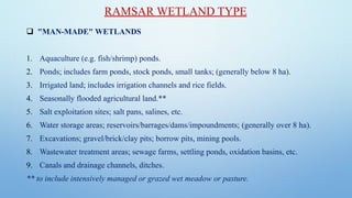 ❑ "MAN-MADE" WETLANDS
1. Aquaculture (e.g. fish/shrimp) ponds.
2. Ponds; includes farm ponds, stock ponds, small tanks; (generally below 8 ha).
3. Irrigated land; includes irrigation channels and rice fields.
4. Seasonally flooded agricultural land.**
5. Salt exploitation sites; salt pans, salines, etc.
6. Water storage areas; reservoirs/barrages/dams/impoundments; (generally over 8 ha).
7. Excavations; gravel/brick/clay pits; borrow pits, mining pools.
8. Wastewater treatment areas; sewage farms, settling ponds, oxidation basins, etc.
9. Canals and drainage channels, ditches.
** to include intensively managed or grazed wet meadow or pasture.
RAMSAR WETLAND TYPE
 