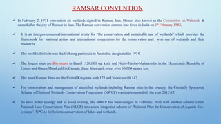 RAMSAR CONVENTION
✓ In February 2, 1971 convention on wetlands signed in Ramsar, Iran. Hence, also known as the Convention on Wetlands &
named after the city of Ramsar in Iran. The Ramsar convention entered into force in India on 1st February 1982.
✓ It is an intergovernmental/international treaty for “the conservation and sustainable use of wetlands” which provides the
framework for national action and international cooperation for the conservation and wise use of wetlands and their
resources
✓ The world’s first site was the Cobourg peninsula in Australia, designated in 1974.
✓ The largest sites are Rio negro in Brazil (120,000 sq. km), and Ngiri-Tumba-Maindombe in the Democratic Republic of
Congo and Queen Maud gulf in Canada; these Sites each cover over 60,000 square km.
✓ The most Ramsar Sites are the United Kingdom with 175 and Mexico with 142.
✓ For conservation and management of identified wetlands including Ramsar sites in the country, the Centrally Sponsored
Scheme of National Wetlands Conservation Programme (NWCP) was implemented till the year 2012-13.
✓ To have better synergy and to avoid overlap, the NWCP has been merged in February, 2013 with another scheme called
National Lake Conservation Plan (NLCP) into a new integrated scheme of ‘National Plan for Conservation of Aquatic Eco-
systems’ (NPCA) for holistic conservation of lakes and wetlands.
 