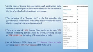 ✓At the time of joining the convention, each contracting party
undertakes to designate at least one wetland site for inclusion in
the list of wetlands of international importance.
✓The inclusion of a “Ramsar site” in the list embodies the
government’s commitment to take the steps necessary to ensure
that its ecological character is maintained.
✓There are a total of 2,406 Ramsar Sites on the territories of 171
Ramsar contracting parties across the world, covering an area
of 254,343,085 ha, including 37 Ramsar sites in India.
✓As of February 2020, there are 37 Ramsar Sites in India
covering area of 1,067,939 hectares (10679.39 km2)
 