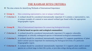 THE RAMSAR SITES CRITERIA
❖ The nine criteria for identifying Wetlands of International Importance
➢ Group A: Sites containing representative, rare or unique wetland types
✓ Criterion 1: A wetland should be considered internationally important if it contains a representative, rare,
or unique example of a natural or near-natural wetland type found within the appropriate
biogeographic region.
➢ Group B: Sites of international importance for conserving biological diversity
(Criteria based on species and ecological communities)
✓ Criterion 2: A wetland should be considered internationally important if it supports vulnerable,
endangered, or critically endangered species or threatened ecological communities.
✓ Criterion 3: A wetland should be considered internationally important if it supports populations of plant
and/or animal species important for maintaining the biological diversity of a particular
biogeographic region.
✓ Criterion 4: A wetland should be considered internationally important if it supports plant and/or animal
species at a critical stage in their life cycles, or provides refuge during adverse conditions.
 
