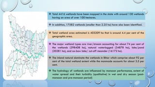 ❖ Total 4416 wetlands have been mapped in the state with around 130 wetlands
having an area of over 100 hectares.
❖ In addition, 17582 wetlands (smaller than 2.25 ha) have also been identified.
❖ Total wetland area estimated is 403209 ha that is around 4.4 per cent of the
geographic area.
❖ The major wetland types are river/stream accounting for about 74 per cent of
the wetlands (298408 ha), natural waterlogged (34878 ha), lake/pond
(20281 ha), and ox-bow lake/ cut-off meander (16172 ha).
❖ The inland natural dominate the wetlands in Bihar which comprise about 92 per
cent of the total wetland extent while the manmade accounts for about 3.5 per
cent.
❖ The hydrology of wetlands are influenced by monsoon performance, extent of
water spread and their turbidity (qualitative) in wet and dry season (post-
monsoon and pre-monsoon period)
 