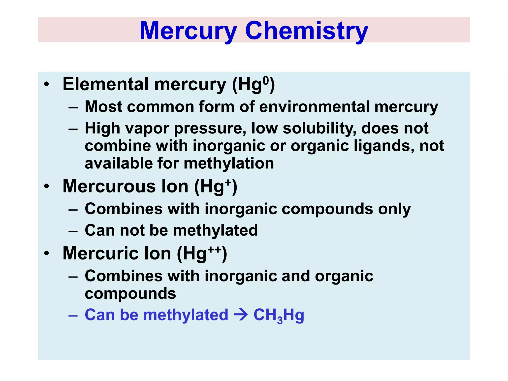 Mercury Chemistry 
• Elemental mercury (Hg0) 
– Most common form of environmental mercury 
– High vapor pressure, low solubility, does not 
combine with inorganic or organic ligands, not 
available for methylation 
• Mercurous Ion (Hg+) 
– Combines with inorganic compounds only 
– Can not be methylated 
• Mercuric Ion (Hg++) 
– Combines with inorganic and organic 
compounds 
– Can be methylated  CH3Hg 
 