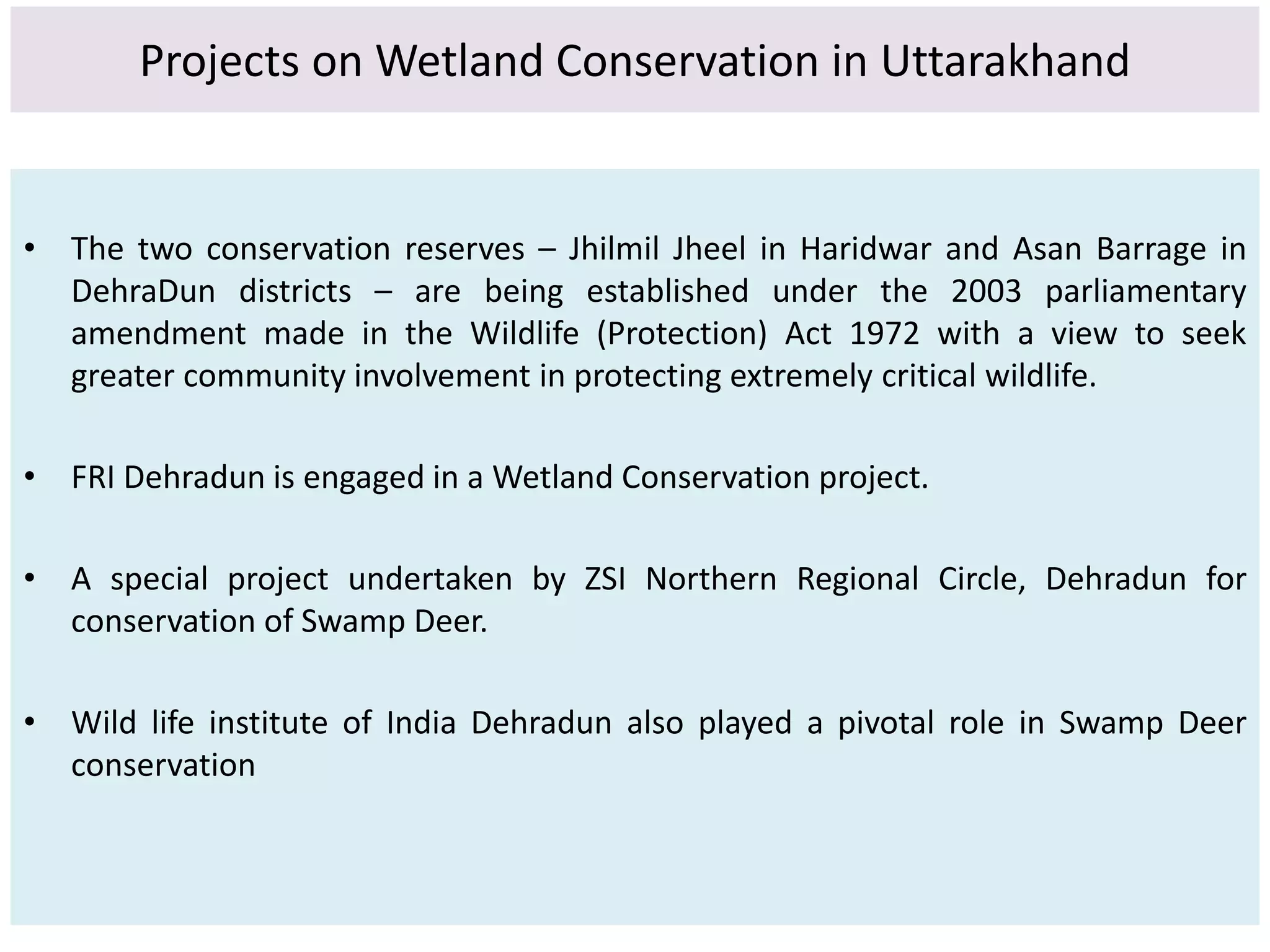 Projects on Wetland Conservation in Uttarakhand 
• The two conservation reserves – Jhilmil Jheel in Haridwar and Asan Barrage in 
DehraDun districts – are being established under the 2003 parliamentary 
amendment made in the Wildlife (Protection) Act 1972 with a view to seek 
greater community involvement in protecting extremely critical wildlife. 
• FRI Dehradun is engaged in a Wetland Conservation project. 
• A special project undertaken by ZSI Northern Regional Circle, Dehradun for 
conservation of Swamp Deer. 
• Wild life institute of India Dehradun also played a pivotal role in Swamp Deer 
conservation 
 