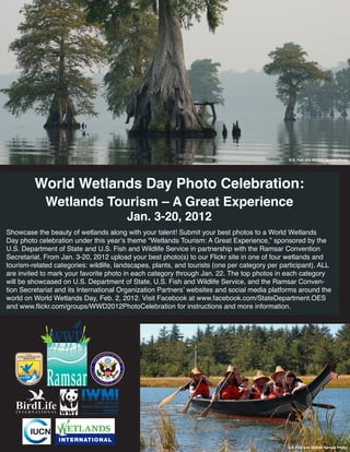 U.S. Fish and Wildlife Service Photo




         World Wetlands Day Photo Celebration:
             Wetlands Tourism – A Great Experience
                                        Jan. 3-20, 2012
Showcase the beauty of wetlands along with your talent! Submit your best photos to a World Wetlands
Day photo celebration under this year’s theme “Wetlands Tourism: A Great Experience,” sponsored by the
U.S. Department of State and U.S. Fish and Wildlife Service in partnership with the Ramsar Convention
Secretariat. From Jan. 3-20, 2012 upload your best photo(s) to our Flickr site in one of four wetlands and
tourism-related categories: wildlife, landscapes, plants, and tourists (one per category per participant). ALL
are invited to mark your favorite photo in each category through Jan. 22. The top photos in each category
will be showcased on U.S. Department of State, U.S. Fish and Wildlife Service, and the Ramsar Conven-
tion Secretariat and its International Organization Partners’ websites and social media platforms around the
world on World Wetlands Day, Feb. 2, 2012. Visit Facebook at www.facebook.com/StateDepartment.OES
and www.flickr.com/groups/WWD2012PhotoCelebration for instructions and more information.




                                                                                               U.S. Fish and Wildlife Service Photo
 