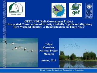 GEF/UNDP/RoK Government Project  ‘‘ Integrated Conservation of Priority Globally Significant Migratory Bird Wetland Habitat: A Demonstration on Three Sites’ Talgat Kerteshev, National Project Manager Astana , 2010  
