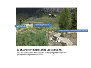 33 St. Andrews Circle Spring Looking North.
Note the white stake is the headwater of the spring and the stream it
generates flowing into the slate river.
Wetlands
Proposed development 12
units
Spring generating a stream flowing into slate river
 
