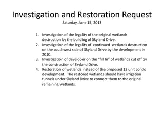 Investigation and Restoration Request
Saturday, June 15, 2013
1. Investigation of the legality of the original wetlands
destruction by the building of Skyland Drive.
2. Investigation of the legality of continued wetlands destruction
on the southwest side of Skyland Drive by the development in
2010.
3. Investigation of developer on the “fill In” of wetlands cut off by
the construction of Skyland Drive.
4. Restoration of wetlands instead of the proposed 12 unit condo
development. The restored wetlands should have irrigation
tunnels under Skyland Drive to connect them to the original
remaining wetlands.
 