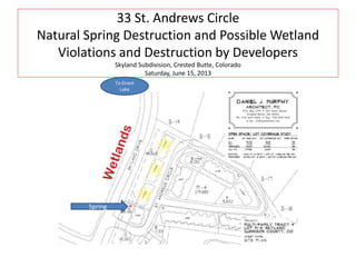 33 St. Andrews Circle
Natural Spring Destruction and Possible Wetland
Violations and Destruction by Developers
Skyland Subdivision, Crested Butte, Colorado
Saturday, June 15, 2013
Spring
To Grant
Lake
 