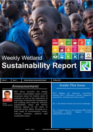 Vvv
Weekly Wetland
Sustainability Report
Volume 1 Issue 1 Weekly Wetland Sustainability Report 29 May 2019
Inside This Issue
PG.2 Making the important connections
between SDG 4 Education, schools, indigenous
populations, wetlands and citizen science.
PG. 3. Sio-Setiko wetland and current challenges.
PG. 4 Introducing our new national SDG Youth
Ambassador Jacinta Ruguru, Country
representative for Kenya.
Announcement
Editor
Fadeke Ayoola
NET Africa launches the weekly
wetlands sustainability report to raise
awareness about the holistic value of
wetlands as well as the importance of
improving environmental management
and auditing. Each week the wetlands
sustainability report will feature
different aspects of the value of
wetlands across Africa, focusing on a
wide range of environmental, social,
cultural, economic, political and
sustainable issues.
Volume 1 Issue 1 Weekly Wetland Sustainability Report 29 May 2019 Page 1
 