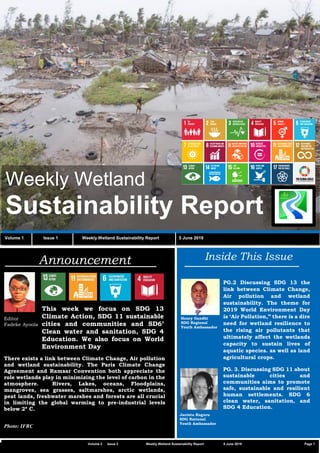 C2 General
Vvv
Weekly Wetland
Sustainability Report
Volume 1 Issue 1 Weekly Wetland Sustainability Report 5 June 2019
Inside This IssueAnnouncement
Editor
Fadeke Ayoola
This week we focus on SDG 13
Climate Action, SDG 11 sustainable
cities and communities and SD6’
Clean water and sanitation, SDG 4
Education. We also focus on World
Environment Day
Volume 2 Issue 2 Weekly Wetland Sustainability Report 5 June 2019 Page 1
There exists a link between Climate Change, Air pollution
and wetland sustainability. The Paris Climate Change
Agreement and Ramsar Convention both appreciate the
role wetlands play in minimizing the level of carbon in the
atmosphere. Rivers, Lakes, oceans, Floodplains,
mangroves, sea grasses, saltmarshes, arctic wetlands,
peat lands, freshwater marshes and forests are all crucial
in limiting the global warming to pre-industrial levels
below 2º C.
Photo: IFRC
PG.2 Discussing SDG 13 the
link between Climate Change,
Air pollution and wetland
sustainability. The theme for
2019 World Environment Day
is ‘Air Pollution,” there is a dire
need for wetland resilience to
the rising air pollutants that
ultimately affect the wetlands
capacity to sustain lives of
aquatic species. as well as land
agricultural crops.
PG. 3. Discussing SDG 11 about
sustainable cities and
communities aims to promote
safe, sustainable and resilient
human settlements. SDG 6
clean water, sanitation, and
SDG 4 Education.
.
Henry Gandhi
SDG Regional
Youth Ambassador
Jacinta Ruguru
SDG National
Youth Ambassador
 