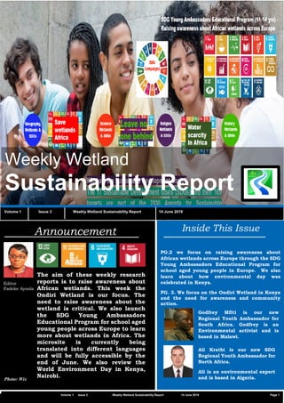 C2 General
Vvv
Weekly Wetland
Sustainability Report
Volume 1 Issue 3 Weekly Wetland Sustainability Report 14 June 2019
Inside This Issue
PG.2 we focus on raising awareness about
African wetlands across Europe through the SDG
Young Ambassadors Educational Program for
school aged young people in Europe. We also
learn about how environmental day was
celebrated in Kenya.
PG. 3. We focus on the Ondiri Wetland in Kenya
and the need for awareness and community
action.
Announcement
Editor
Fadeke Ayoola
The aim of these weekly research
reports is to raise awareness about
African wetlands. This week the
Ondiri Wetland is our focus. The
need to raise awareness about the
wetland is critical. We also launch
the SDG Young Ambassadors
Educational Program for school aged
young people across Europe to learn
more about wetlands in Africa. The
microsite is currently being
translated into different languages
and will be fully accessible by the
end of June. We also review the
World Environment Day in Kenya,
Nairobi.
Volume 1 Issue 3 Weekly Wetland Sustainability Report 14 June 2019 Page 1
Photo: Wix
Godfrey Mfiti is our new
Regional Youth Ambassador for
South Africa. Godfrey is an
Environmental activist and is
based in Malawi.
Ali Kratbi is our new SDG
Regional Youth Ambassador for
North Africa.
Ali is an environmental expert
and is based in Algeria.
 