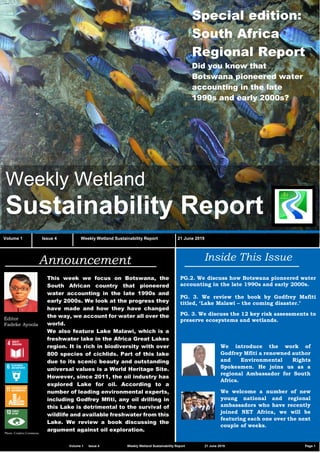 Vvv
Weekly Wetland
Sustainability Report
Volume 1 Issue 4 Weekly Wetland Sustainability Report 21 June 2019
Inside This Issue
PG.2. We discuss how Botswana pioneered water
accounting in the late 1990s and early 2000s.
PG. 3. We review the book by Godfrey Mafiti
titled, ‘Lake Malawi – the coming disaster.’
PG. 3. We discuss the 12 key risk assessments to
preserve ecosystems and wetlands.
Announcement
Editor
Fadeke Ayoola
This week we focus on Botswana, the
South African country that pioneered
water accounting in the late 1990s and
early 2000s. We look at the progress they
have made and how they have changed
the way, we account for water all over the
world.
We also feature Lake Malawi, which is a
freshwater lake in the Africa Great Lakes
region. It is rich in biodiversity with over
800 species of cichlids. Part of this lake
due to its scenic beauty and outstanding
universal values is a World Heritage Site.
However, since 2011, the oil industry has
explored Lake for oil. According to a
number of leading environmental experts,
including Godfrey Mfiti, any oil drilling in
this Lake is detrimental to the survival of
wildlife and available freshwater from this
Lake. We review a book discussing the
argument against oil exploration.Photo: Creative Commons
We introduce the work of
Godfrey Mfiti a renowned author
and Environmental Rights
Spokesmen. He joins us as a
regional Ambassador for South
Africa.
We welcome a number of new
young national and regional
ambassadors who have recently
joined NET Africa, we will be
featuring each one over the next
couple of weeks.
Special edition:
South Africa
Regional Report
Did you know that
Botswana pioneered water
accounting in the late
1990s and early 2000s?
Volume 1 Issue 4 Weekly Wetland Sustainability Report 21 June 2019 Page 1
 