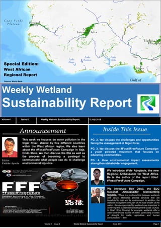 C2 General
Weekly Wetland
Sustainability Report
Volume 1 Issue 6 Weekly Wetland Sustainability Report 5 July 2019
Inside This Issue
PG. 2. We discuss the challenges and opportunities
facing the management of Niger River.
PG. 3. We discuss the #FossilFreeFuture Campaign-
a youth powered movement that focuses on
educating communities.
PG. 4. How environmental impact assessments
strengthen stakeholder engagement.
Announcement
Editor
Fadeke Ayoola
We introduce Wole Adegbule, the new
Regional Ambassador for West Africa.
He is the author of the report titled:
#FossilFreeFuture Campaign.
Volume 1 Issue 6 Weekly Wetland Sustainability Report 5 July 2019 Page 1
This week we focuses on water pollution in the
Niger River, shared by five different countries
within the West African region. We also learn
about the #FossilFreeFuture Campaign in llaje,
Ondo State. We then discuss the EIA as well as
the process of becoming a paralegal to
communicate what people can do to challenge
environmental injustice.
Special Edition:
West African
Regional Report
We introduce Ben Osuji, the SDG
National Ambassador representing
Nigeria. “There is a profound link between wetlands
and SDGs. Wetlands provide services that are
beneficial to man and its environment. In addition, the
wetland ecosystem form part of the total wealth of the
nation. Services provided by wetlands are important in
achieving the Sustainable Development Goals (SDGs).
In Goal 1(End Poverty) for example, wetlands offer a
clean and reliable source of water, particularly in times
of drought for cattle, agriculture and human
consumption.” - Ben
Source: World Bank
 
