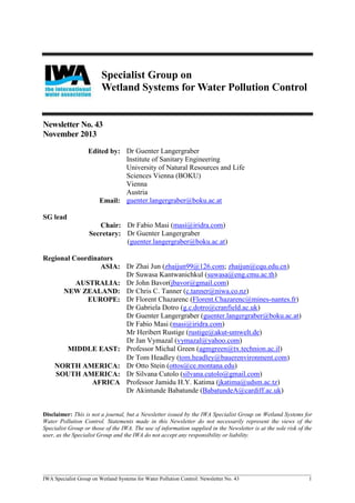 Specialist Group on
Wetland Systems for Water Pollution Control

Newsletter No. 43
November 2013
Edited by: Dr Guenter Langergraber
Institute of Sanitary Engineering
University of Natural Resources and Life
Sciences Vienna (BOKU)
Vienna
Austria
Email: guenter.langergraber@boku.ac.at
SG lead
Chair: Dr Fabio Masi (masi@iridra.com)
Secretary: Dr Guenter Langergraber
(guenter.langergraber@boku.ac.at)
Regional Coordinators
ASIA: Dr Zhai Jun (zhaijun99@126.com; zhaijun@cqu.edu.cn)
Dr Suwasa Kantwanichkul (suwasa@eng.cmu.ac.th)
AUSTRALIA: Dr John Bavor(jbavor@gmail.com)
NEW ZEALAND: Dr Chris C. Tanner (c.tanner@niwa.co.nz)
EUROPE: Dr Florent Chazarenc (Florent.Chazarenc@mines-nantes.fr)
Dr Gabriela Dotro (g.c.dotro@cranfield.ac.uk)
Dr Guenter Langergraber (guenter.langergraber@boku.ac.at)
Dr Fabio Masi (masi@iridra.com)
Mr Heribert Rustige (rustige@akut-umwelt.de)
Dr Jan Vymazal (vymazal@yahoo.com)
MIDDLE EAST: Professor Michal Green (agmgreen@tx.technion.ac.il)
Dr Tom Headley tom.headley@bauerenvironment.com
NORTH AMERICA: Dr Otto Stein (ottos@ce.montana.edu)
SOUTH AMERICA: Dr Silvana Cutolo (silvana.cutolo@gmail.com)
AFRICA Professor Jamidu H.Y. Katima (jkatima@udsm.ac.tz)
Dr Akintunde Babatunde (BabatundeA@cardiff.ac.uk)

Disclaimer: This is not a journal, but a Newsletter issued by the IWA Specialist Group on Wetland Systems for
Water Pollution Control. Statements made in this Newsletter do not necessarily represent the views of the
Specialist Group or those of the IWA. The use of information supplied in the Newsletter is at the sole risk of the
user, as the Specialist Group and the IWA do not accept any responsibility or liability.

____________________________________________________________________________________________________
IWA Specialist Group on Wetland Systems for Water Pollution Control: Newsletter No. 43
1

 