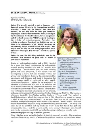 10
IWA Specialist Group on Wetland Systems for Water Pollution Control
May 2016, Newsletter No.48
1979: Born in Minnesota, USA
2001 – 2007: Part-time
employment at North American
Wetland Engineering,
Minnesota, USA
2002: BSc. in Civil Engineering,
University of Minnesota
2005: MSc. in Environmental
Engineering, University of
Iowa
2008: Moved to Germany
2012: Ph.D. in Bioscience (Aarhus
University), in cooperation
with Helmholtz Centre for
Environmental Research -
UFZ, Germany
2012 – present: Post-doctoral
researcher at UFZ, Germany
INTERVIEWING JAIME NIVALA
by Frank van Dien
ECOFYT, The Netherlands
Jaime, I'm actually excited to get to interview you!
From all people I know in the international world of
wetlands, I know you the longest! And that was
because, all the way back in 2003, you contacted
anyone you had ever heard of in this world, working in
the Constructed Wetland business, for an assignment
called wetland survey (the WERF-project), leading to
the website of wetlandsurvey.org. Nowadays that
website is no longer functional but I think you gave a
boost to the global aspect of our ''hobby" (speaking for
the majority of our readers?) with that project. And
maybe now it's time for even more people to find out a
little more about you. For starters, I would like you to
tell us:
Where in your life did things definitely turn in the
direction that resulted in your role in world of
constructed wetlands?
During my undergraduate studies, back in 2001, I applied
for a grant that funded opportunities for undergraduate
research (mainly assisting MSc and PhD students with
experiments). I was awarded a grant, and ended up being
paired with Todd DeJournett, a PhD student who was
investigating a passive full-scale treatment wetland for
groundwater remediation. I enjoyed the combination of lab
experiments and fieldwork, and found it fascinating that
natural systems could be engineered to solve specific
environmental problems. I applied for, and was granted, an
extension to continue that work and in the meantime had
asked Todd if there were any companies in Minnesota that
worked with constructed wetlands. He said a friend of his
was working at a small start-up company not too far away,
and gave me the contact to North American Wetland Engineering (NAWE). The company,
which was founded by Scott Wallace and Curt Sparks in 1997, was small. They had only a
handful of employees when I first contacted them in 2001 (the office was located in a garage
– albeit a very nicely renovated one!). At the time, there were no job openings, but I
somehow managed to arrange for a visit to their office anyhow. When I arrived, I still tried
to convince them that they could really benefit from having a student intern. Curt finally said
okay, but on the condition that my hourly rate wasn’t more than that of their part-time
secretary at the time. I took this as a win, and the rest is history! Fifteen years later, I’m still
active in the treatment wetland field, and still collaborating with Scott on a regular basis.
What has kept you working on wetland systems?
What I like best about wetland technology is that it is extremely versatile. The technology
can be used to solve any number of water quality problems, just about anywhere in the world.
 