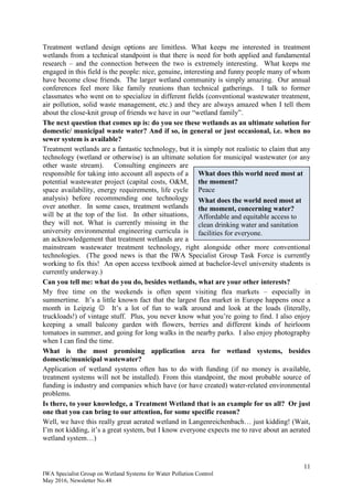 11
IWA Specialist Group on Wetland Systems for Water Pollution Control
May 2016, Newsletter No.48
Treatment wetland design options are limitless. What keeps me interested in treatment
wetlands from a technical standpoint is that there is need for both applied and fundamental
research – and the connection between the two is extremely interesting. What keeps me
engaged in this field is the people: nice, genuine, interesting and funny people many of whom
have become close friends. The larger wetland community is simply amazing. Our annual
conferences feel more like family reunions than technical gatherings. I talk to former
classmates who went on to specialize in different fields (conventional wastewater treatment,
air pollution, solid waste management, etc.) and they are always amazed when I tell them
about the close-knit group of friends we have in our “wetland family”.
The next question that comes up is: do you see these wetlands as an ultimate solution for
domestic/ municipal waste water? And if so, in general or just occasional, i.e. when no
sewer system is available?
Treatment wetlands are a fantastic technology, but it is simply not realistic to claim that any
technology (wetland or otherwise) is an ultimate solution for municipal wastewater (or any
other waste stream). Consulting engineers are
responsible for taking into account all aspects of a
potential wastewater project (capital costs, O&M,
space availability, energy requirements, life cycle
analysis) before recommending one technology
over another. In some cases, treatment wetlands
will be at the top of the list. In other situations,
they will not. What is currently missing in the
university environmental engineering curricula is
an acknowledgement that treatment wetlands are a
mainstream wastewater treatment technology, right alongside other more conventional
technologies. (The good news is that the IWA Specialist Group Task Force is currently
working to fix this! An open access textbook aimed at bachelor-level university students is
currently underway.)
Can you tell me: what do you do, besides wetlands, what are your other interests?
My free time on the weekends is often spent visiting flea markets – especially in
summertime. It’s a little known fact that the largest flea market in Europe happens once a
month in Leipzig  It’s a lot of fun to walk around and look at the loads (literally,
truckloads!) of vintage stuff. Plus, you never know what you’re going to find. I also enjoy
keeping a small balcony garden with flowers, berries and different kinds of heirloom
tomatoes in summer, and going for long walks in the nearby parks. I also enjoy photography
when I can find the time.
What is the most promising application area for wetland systems, besides
domestic/municipal wastewater?
Application of wetland systems often has to do with funding (if no money is available,
treatment systems will not be installed). From this standpoint, the most probable source of
funding is industry and companies which have (or have created) water-related environmental
problems.
Is there, to your knowledge, a Treatment Wetland that is an example for us all? Or just
one that you can bring to our attention, for some specific reason?
Well, we have this really great aerated wetland in Langenreichenbach… just kidding! (Wait,
I’m not kidding, it’s a great system, but I know everyone expects me to rave about an aerated
wetland system…)
What does this world need most at
the moment?
Peace
What does the world need most at
the moment, concerning water?
Affordable and equitable access to
clean drinking water and sanitation
facilities for everyone.
 