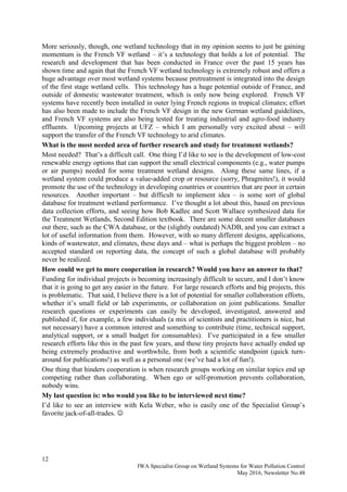 12
IWA Specialist Group on Wetland Systems for Water Pollution Control
May 2016, Newsletter No.48
More seriously, though, one wetland technology that in my opinion seems to just be gaining
momentum is the French VF wetland – it’s a technology that holds a lot of potential. The
research and development that has been conducted in France over the past 15 years has
shown time and again that the French VF wetland technology is extremely robust and offers a
huge advantage over most wetland systems because pretreatment is integrated into the design
of the first stage wetland cells. This technology has a huge potential outside of France, and
outside of domestic wastewater treatment, which is only now being explored. French VF
systems have recently been installed in outer lying French regions in tropical climates; effort
has also been made to include the French VF design in the new German wetland guidelines,
and French VF systems are also being tested for treating industrial and agro-food industry
effluents. Upcoming projects at UFZ – which I am personally very excited about – will
support the transfer of the French VF technology to arid climates.
What is the most needed area of further research and study for treatment wetlands?
Most needed? That’s a difficult call. One thing I’d like to see is the development of low-cost
renewable energy options that can support the small electrical components (e.g., water pumps
or air pumps) needed for some treatment wetland designs. Along these same lines, if a
wetland system could produce a value-added crop or resource (sorry, Phragmites!), it would
promote the use of the technology in developing countries or countries that are poor in certain
resources. Another important – but difficult to implement idea – is some sort of global
database for treatment wetland performance. I’ve thought a lot about this, based on previous
data collection efforts, and seeing how Bob Kadlec and Scott Wallace synthesized data for
the Treatment Wetlands, Second Edition textbook. There are some decent smaller databases
out there, such as the CWA database, or the (slightly outdated) NADB, and you can extract a
lot of useful information from them. However, with so many different designs, applications,
kinds of wastewater, and climates, these days and – what is perhaps the biggest problem – no
accepted standard on reporting data, the concept of such a global database will probably
never be realized.
How could we get to more cooperation in research? Would you have an answer to that?
Funding for individual projects is becoming increasingly difficult to secure, and I don’t know
that it is going to get any easier in the future. For large research efforts and big projects, this
is problematic. That said, I believe there is a lot of potential for smaller collaboration efforts,
whether it’s small field or lab experiments, or collaboration on joint publications. Smaller
research questions or experiments can easily be developed, investigated, answered and
published if, for example, a few individuals (a mix of scientists and practitioners is nice, but
not necessary) have a common interest and something to contribute (time, technical support,
analytical support, or a small budget for consumables). I’ve participated in a few smaller
research efforts like this in the past few years, and these tiny projects have actually ended up
being extremely productive and worthwhile, from both a scientific standpoint (quick turn-
around for publications!) as well as a personal one (we’ve had a lot of fun!).
One thing that hinders cooperation is when research groups working on similar topics end up
competing rather than collaborating. When ego or self-promotion prevents collaboration,
nobody wins.
My last question is: who would you like to be interviewed next time?
I’d like to see an interview with Kela Weber, who is easily one of the Specialist Group’s
favorite jack-of-all-trades. 
 