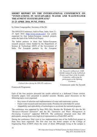 16
IWA Specialist Group on Wetland Systems for Water Pollution Control
May 2016, Newsletter No.48
SHORT REPORT ON THE INTERNATIONAL CONFERENCE ON
"INNOVATIONS IN SUSTAINABLE WATER AND WASTEWATER
TREATMENT SYSTEMS (ISWATS)"
21-23 APRIL 2016, PUNE, INDIA
by Günter Langergraber, Secretary of the SG
The ISWATS Conference, held in Pune, India, from 21-
23 April 2016 (http://www.iswats.com/) was jointly
organised by four Indian-European research projects
under the lead of the NaWaTech Project.
The Indian partners in these four Indian-European
research projects where funded by the Department of
Science & Technology (DST) of the Government of
India, The European partners by the European
Commission under the Seventh
Framework Programme.
Each of the four projects presented the results achieved in a dedicated 2-hours session.
Scientific papers were presented in parallel sessions. Besides, panel discussion on the
following topics were organised:
 Key issues of selection and implementation of water and wastewater systems
 Future water research and innovation needs: Priorities for joint India-EU action
 Adaptability and replicability of technologies to accelerate the national programs
The conference was supported by three IWA SGs. Besides the Wetlands SG, also the SG
"Resources-Oriented Sanitation" and the SG "Sanitation and Water Management in
Developing Countries" supported ISWATS. The conference attracted more than 200
participants, among those were high-level representatives of both DST and EC.
During the conference, filed visits to two implementation sites of the NaWaTech project in
Pune have been organised. The first sites was the hostel campus of the College of
Engineering Pune (COEP) where the water of about 2000 people living at the campus is
Dr. Pawan K. Labhastwar, CSIR-
NEERI, Indian PI of the NaWaTech
Project and Chair of the Scientific
Committee, addressing the
participants at the Opening
Ceremony.
Cultural show during the ISWATS conference.
 