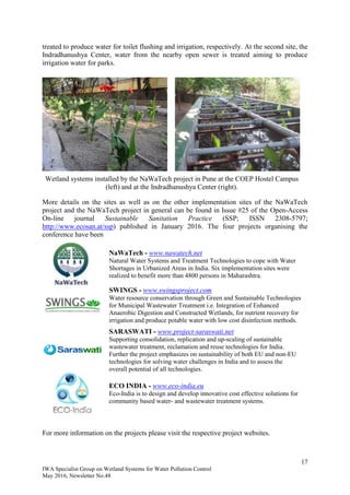 17
IWA Specialist Group on Wetland Systems for Water Pollution Control
May 2016, Newsletter No.48
treated to produce water for toilet flushing and irrigation, respectively. At the second site, the
Indradhanushya Center, water from the nearby open sewer is treated aiming to produce
irrigation water for parks.
Wetland systems installed by the NaWaTech project in Pune at the COEP Hostel Campus
(left) and at the Indradhanushya Center (right).
More details on the sites as well as on the other implementation sites of the NaWaTech
project and the NaWaTech project in general can be found in Issue #25 of the Open-Access
On-line journal Sustainable Sanitation Practice (SSP; ISSN 2308-5797;
http://www.ecosan.at/ssp) published in January 2016. The four projects organising the
conference have been
NaWaTech - www.nawatech.net
Natural Water Systems and Treatment Technologies to cope with Water
Shortages in Urbanized Areas in India. Six implementation sites were
realized to benefit more than 4800 persons in Maharashtra.
SWINGS - www.swingsproject.com
Water resource conservation through Green and Sustainable Technologies
for Municipal Wastewater Treatment i.e. Integration of Enhanced
Anaerobic Digestion and Constructed Wetlands, for nutrient recovery for
irrigation and produce potable water with low cost disinfection methods.
SARASWATI - www.project-saraswati.net
Supporting consolidation, replication and up-scaling of sustainable
wastewater treatment, reclamation and reuse technologies for India.
Further the project emphasizes on sustainability of both EU and non-EU
technologies for solving water challenges in India and to assess the
overall potential of all technologies.
ECO INDIA - www.eco-india.eu
Eco-India is to design and develop innovative cost effective solutions for
community based water- and wastewater treatment systems.
For more information on the projects please visit the respective project websites.
 