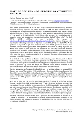 18
IWA Specialist Group on Wetland Systems for Water Pollution Control
May 2016, Newsletter No.48
DRAFT OF NEW DWA A-262 GUIDELINE ON CONSTRUCTED
WETLANDS
Heribert Rustige1
and Jaime Nivala2
1
AKUT Umweltschutz Ingenieure Burkard und Partner, Biesenthal, Germany, rustige@akut-umwelt.de.
2
Helmholtz Center for Environmental Research (UFZ) Department: Environmental and Biotechnology Center
(UBZ), Permoserstrasse 15, 04318 Leipzig, Germany.
The German guideline DWA A-262 on the "Design, construction and operation of treatment
wetlands, including vegetated soil filters" published in 2006 has been scrutinized over the
past two years. According to German water act, wastewater treatment must always comply
with its latest state of the art. This is defined by rules, which are accepted from the majority
of experts such as defined in DWA A-262. The regular procedure is a broad discussion in
specialist groups and with experts after publication of the drafted "yellow print". The draft
DWA A-262 guideline is now available for review at
http://www.dwa.de/dwa/dwadirekt.nsf/entwurfsportal?openform (in German language only,
Deadline for submitting comments or objections is June 30th, 2016). The draft DWA A-262
guideline is expected to get more responses than most DWA guidelines, mainly since
treatment wetland technology has been developed from the bottom up. Many engineers and
SMEs have found different solutions for ecological and low-cost wastewater treatment
beginning from the 1980s. Any restrictions in technical rules naturally cause protest by those
propagating ways of construction, which are not included in guidance documents. On the
other hand, the proper use of this guideline is an insurance for those selling or operating a
treatment wetland in Germany.
It is the task of the guideline to describe well-functioning, cost-efficient, state-of-the-art
wetland systems, which allow long-term operation with high treatment efficiency. Any
technologies in the guideline must be confirmed by practical experience and positive research
results. If possible, key factors for design and operation should also be addressed in the
guideline in order to prevent costly failures for operators and environment.
Starting with a first conference at Potsdam University of Applied Sciences in January 2014,
the pros and cons of the outdated 2006 guideline were discussed. So far, it can be stated that
the restrictive execution of this outdated guideline had reduced failures, which had cumulated
before 2006 (mostly clogging of multiple layer VF systems). On the other hand, the described
systems in the 2006 guideline turned out to be large and expensive compared to other
technologies.
With this in mind, the DWA A-262 guidelines have been expanded to include for the first
time the classical French VF wetlands and both VF and HF aerated wetlands. Moreover, the
conventional German sand filter system according to the 2006 standard is not compatible for
use with combined sewer systems. The new draft guideline now describes the use of the well-
proven French VF wetlands in Germany for separate and combined sewage. Expertise was
also provided from IRSTEA in Lyon, France and BOKU University in Vienna, Austria.
Overall, the new German guideline is a combined effort of our international specialist group.
The new version of the draft DWA A-262 guideline will be presented at ICWS2016 in
Gdansk in September. The publish date of the new guideline depends on the nature of the
public comments and subsequent revisions. It is anticipated that the finalized guideline will
be published in late 2016.
 