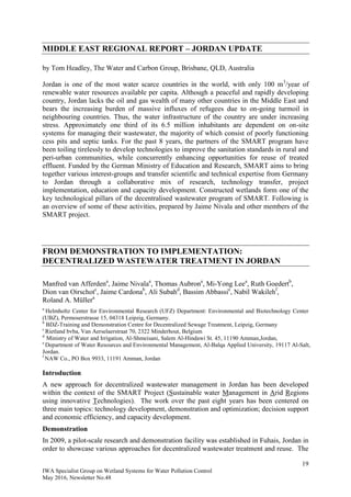 19
IWA Specialist Group on Wetland Systems for Water Pollution Control
May 2016, Newsletter No.48
MIDDLE EAST REGIONAL REPORT – JORDAN UPDATE
by Tom Headley, The Water and Carbon Group, Brisbane, QLD, Australia
Jordan is one of the most water scarce countries in the world, with only 100 m3
/year of
renewable water resources available per capita. Although a peaceful and rapidly developing
country, Jordan lacks the oil and gas wealth of many other countries in the Middle East and
bears the increasing burden of massive influxes of refugees due to on-going turmoil in
neighbouring countries. Thus, the water infrastructure of the country are under increasing
stress. Approximately one third of its 6.5 million inhabitants are dependent on on-site
systems for managing their wastewater, the majority of which consist of poorly functioning
cess pits and septic tanks. For the past 8 years, the partners of the SMART program have
been toiling tirelessly to develop technologies to improve the sanitation standards in rural and
peri-urban communities, while concurrently enhancing opportunities for reuse of treated
effluent. Funded by the German Ministry of Education and Research, SMART aims to bring
together various interest-groups and transfer scientific and technical expertise from Germany
to Jordan through a collaborative mix of research, technology transfer, project
implementation, education and capacity development. Constructed wetlands form one of the
key technological pillars of the decentralised wastewater program of SMART. Following is
an overview of some of these activities, prepared by Jaime Nivala and other members of the
SMART project.
FROM DEMONSTRATION TO IMPLEMENTATION:
DECENTRALIZED WASTEWATER TREATMENT IN JORDAN
Manfred van Afferdena
, Jaime Nivalaa
, Thomas Aubrona
, Mi-Yong Leea
, Ruth Goedertb
,
Dion van Oirschotc
, Jaime Cardonab
, Ali Subahd
, Bassim Abbassie
, Nabil Wakilehf
,
Roland A. Müllera
a
Helmholtz Center for Environmental Research (UFZ) Department: Environmental and Biotechnology Center
(UBZ), Permoserstrasse 15, 04318 Leipzig, Germany.
b
BDZ-Training and Demonstration Centre for Decentralized Sewage Treatment, Leipzig, Germany
c
Rietland bvba, Van Aerselaerstraat 70, 2322 Minderhout, Belgium
d
Ministry of Water and Irrigation, Al-Shmeisani, Salem Al-Hindawi St. 45, 11190 Amman,Jordan,
e
Department of Water Resources and Environmental Management, Al-Balqa Applied University, 19117 Al-Salt,
Jordan.
f
NAW Co., PO Box 9933, 11191 Amman, Jordan
Introduction
A new approach for decentralized wastewater management in Jordan has been developed
within the context of the SMART Project (Sustainable water Management in Arid Regions
using innovative Technologies). The work over the past eight years has been centered on
three main topics: technology development, demonstration and optimization; decision support
and economic efficiency, and capacity development.
Demonstration
In 2009, a pilot-scale research and demonstration facility was established in Fuhais, Jordan in
order to showcase various approaches for decentralized wastewater treatment and reuse. The
 